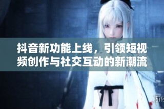 抖音新功能上线，引领短视频创作与社交互动的新潮流