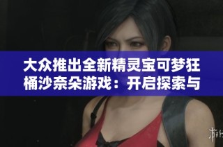 大众推出全新精灵宝可梦狂桶沙奈朵游戏：开启探索与冒险的新篇章