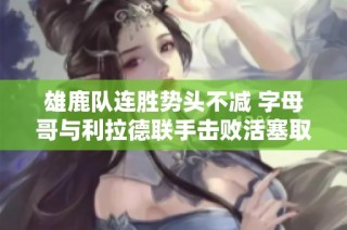 雄鹿队连胜势头不减 字母哥与利拉德联手击败活塞取得七连胜