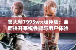 鲁大师7995wx版评测：全面提升系统性能与用户体验