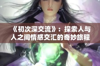 《初次深交流》：探索人与人之间情感交汇的奇妙旅程
