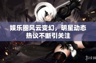 娱乐圈风云变幻，明星动态热议不断引关注