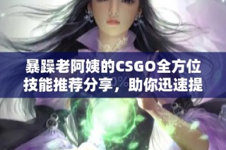 暴躁老阿姨的CSGO全方位技能推荐分享，助你迅速提升游戏水平