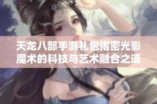 天龙八部手游礼包揭密光影魔术的科技与艺术融合之道