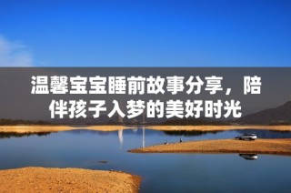 温馨宝宝睡前故事分享，陪伴孩子入梦的美好时光