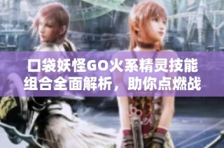 口袋妖怪GO火系精灵技能组合全面解析，助你点燃战斗热情