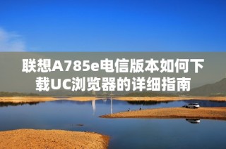 联想A785e电信版本如何下载UC浏览器的详细指南