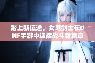 踏上新征途，女鬼剑士在DNF手游中迎接战斗新篇章
