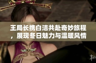 王局长携白洁共赴奇妙旅程，展现冬日魅力与温暖风情