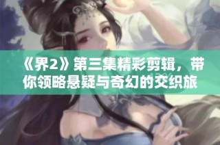 《界2》第三集精彩剪辑，带你领略悬疑与奇幻的交织旅程