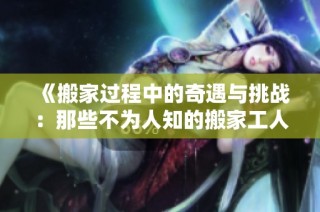 《搬家过程中的奇遇与挑战：那些不为人知的搬家工人故事》