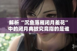 解析“沉鱼落雁闭月羞花”中的闭月典故究竟指的是谁的美丽与智慧