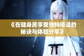 《在健身房享受独特待遇的秘诀与体验分享》