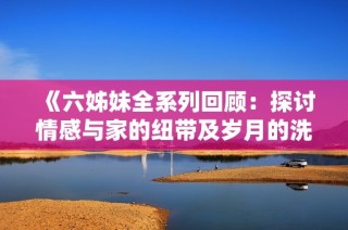 《六姊妹全系列回顾：探讨情感与家的纽带及岁月的洗礼》