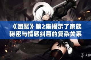 《团聚》第2集揭示了家族秘密与情感纠葛的复杂关系