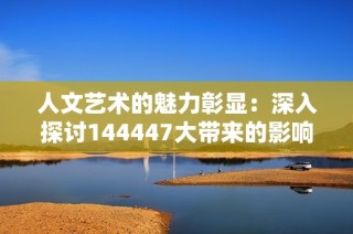 人文艺术的魅力彰显：深入探讨144447大带来的影响与启示