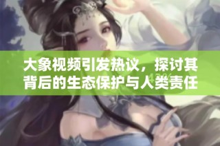 大象视频引发热议，探讨其背后的生态保护与人类责任