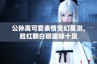 公孙离可爱表情变幻莫测，脸红翻白眼趣味十足