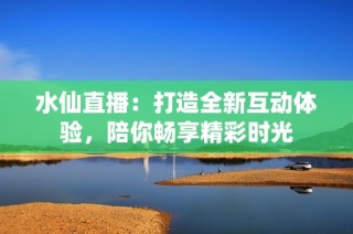 水仙直播：打造全新互动体验，陪你畅享精彩时光