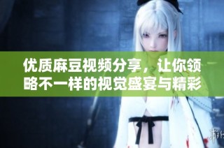 优质麻豆视频分享，让你领略不一样的视觉盛宴与精彩内容
