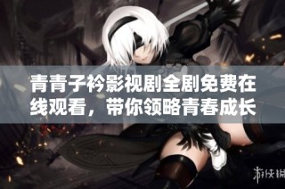 青青子衿影视剧全剧免费在线观看，带你领略青春成长的故事魅力