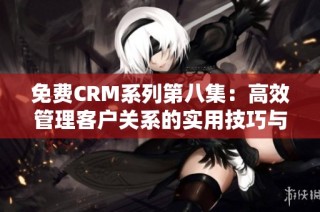 免费CRM系列第八集：高效管理客户关系的实用技巧与工具分享