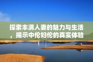 探索丰满人妻的魅力与生活，揭示中伦妇伦的真实体验与感受