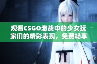 观看CSGO激战中的少女玩家们的精彩表现，免费畅享高清画面体验