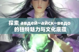 探索 авдей~айск~ведо 的独特魅力与文化底蕴