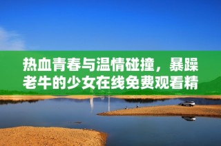热血青春与温情碰撞，暴躁老牛的少女在线免费观看精彩剧情