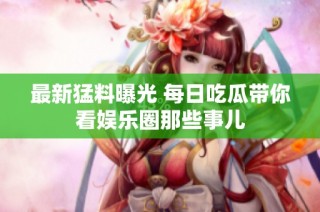 最新猛料曝光 每日吃瓜带你看娱乐圈那些事儿