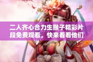 二人齐心合力生猴子精彩片段免费观看，快来看看他们的搞笑日常吧