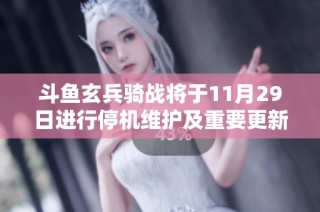 斗鱼玄兵骑战将于11月29日进行停机维护及重要更新安排