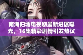 南海归墟电视剧最新进展曝光，16集精彩剧情引发热议