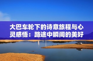 大巴车轮下的诗意旅程与心灵感悟：路途中瞬间的美好与思考