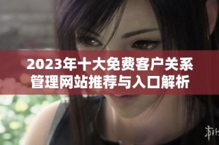 2023年十大免费客户关系管理网站推荐与入口解析