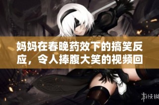 妈妈在春晚药效下的搞笑反应，令人捧腹大笑的视频回顾