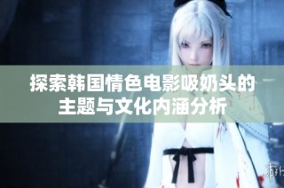 探索韩国情色电影吸奶头的主题与文化内涵分析