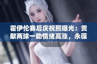 霍伊伦赛后庆祝照曝光：贡献两球一助情绪高涨，永葆青春活力