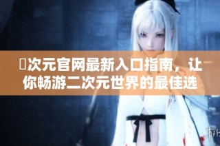 囧次元官网最新入口指南，让你畅游二次元世界的最佳选择