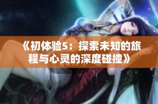 《初体验5：探索未知的旅程与心灵的深度碰撞》