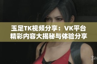 玉足TK视频分享：VK平台精彩内容大揭秘与体验分享
