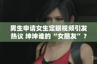男生申请女生定眼视频引发热议 坤坤谁的“女朋友”？
