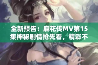 全新预告：麻花传MV第15集神秘剧情抢先看，精彩不断！