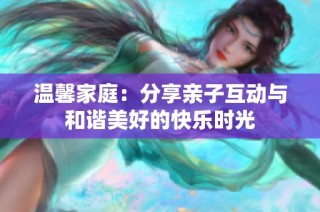 温馨家庭：分享亲子互动与和谐美好的快乐时光
