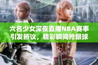 六名少女深夜直播NBA赛事引发热议，精彩瞬间抢眼球