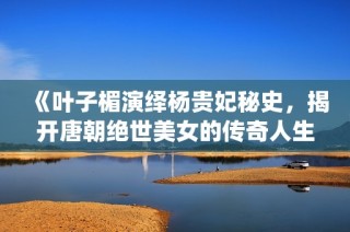 《叶子楣演绎杨贵妃秘史，揭开唐朝绝世美女的传奇人生》