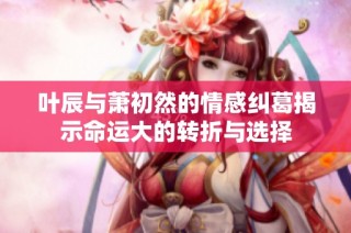 叶辰与萧初然的情感纠葛揭示命运大的转折与选择