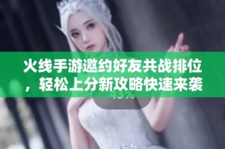 火线手游邀约好友共战排位，轻松上分新攻略快速来袭！