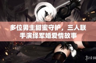 多位男主甜蜜守护，三人联手演绎军婚爱情故事